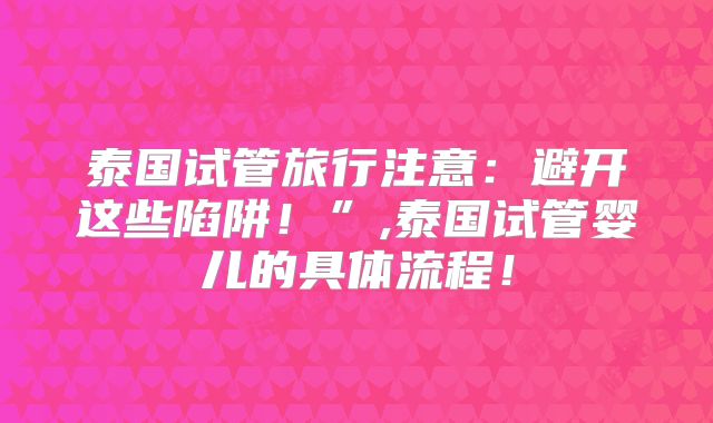 泰国试管旅行注意：避开这些陷阱！”,泰国试管婴儿的具体流程！