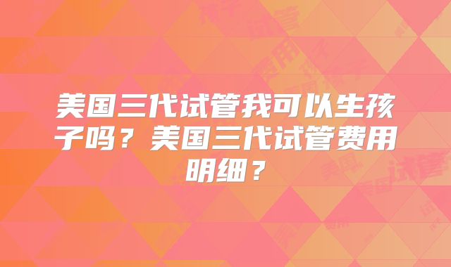 美国三代试管我可以生孩子吗？美国三代试管费用明细？