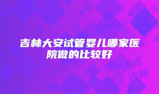 吉林大安试管婴儿哪家医院做的比较好