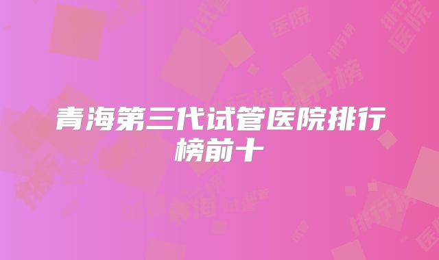 青海第三代试管医院排行榜前十