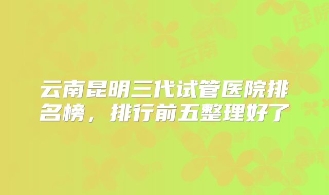 云南昆明三代试管医院排名榜,排行前五整理好了