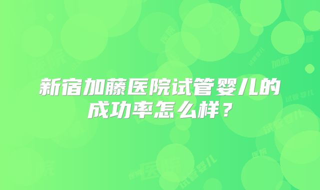 新宿加藤医院试管婴儿的成功率怎么样？