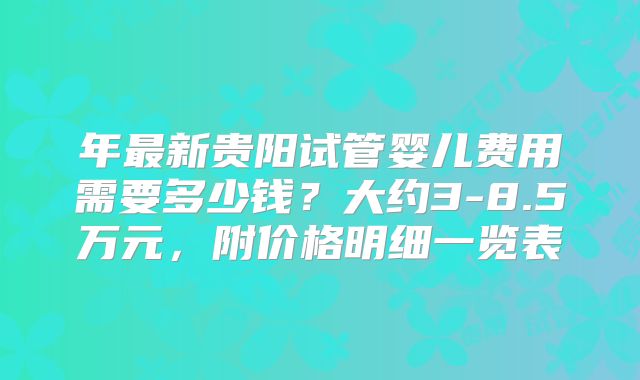 年最新贵阳试管婴儿费用需要多少钱？大约3-8.5万元，附价格明细一览表