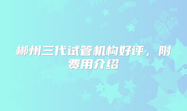 郴州三代试管机构好评，附费用介绍