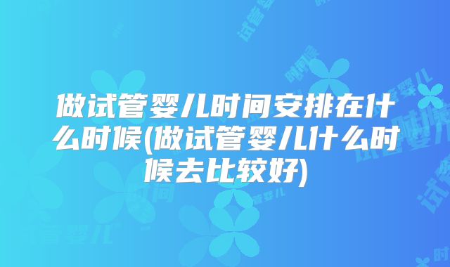 做试管婴儿时间安排在什么时候(做试管婴儿什么时候去比较好)