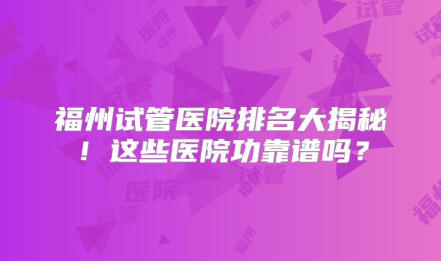 福州试管医院排名大揭秘！这些医院功靠谱吗？