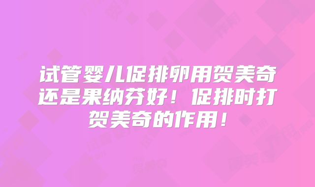 试管婴儿促排卵用贺美奇还是果纳芬好！促排时打贺美奇的作用！