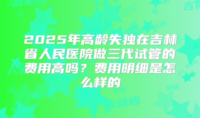 2025年高龄失独在吉林省人民医院做三代试管的费用高吗？费用明细是怎么样的