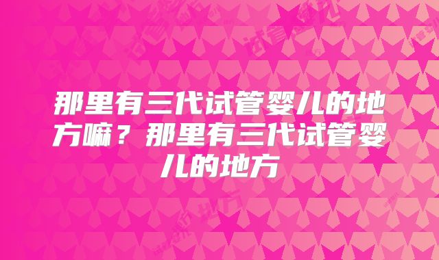 那里有三代试管婴儿的地方嘛？那里有三代试管婴儿的地方