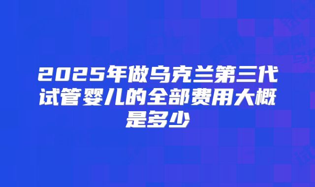 2025年做乌克兰第三代试管婴儿的全部费用大概是多少