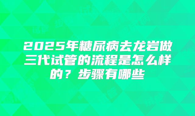 2025年糖尿病去龙岩做三代试管的流程是怎么样的?步骤有哪些