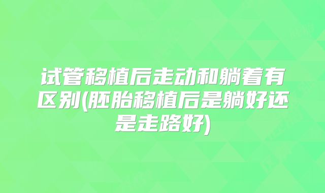 试管移植后走动和躺着有区别(胚胎移植后是躺好还是走路好)