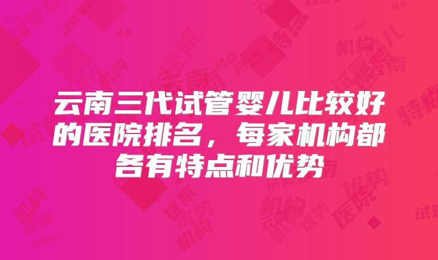 云南三代试管婴儿比较好的医院排名，每家机构都各有特点和优势