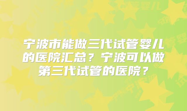 宁波市能做三代试管婴儿的医院汇总？宁波可以做第三代试管的医院？