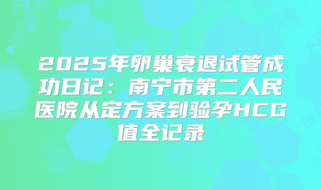 2025年卵巢衰退试管成功日记：南宁市第二人民医院从定方案到验孕HCG值全记录