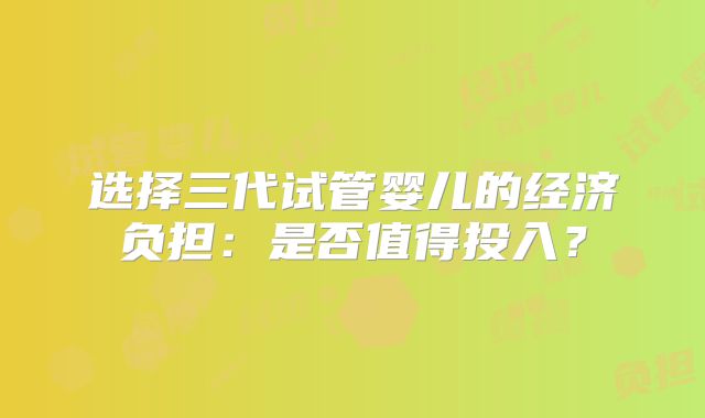 选择三代试管婴儿的经济负担：是否值得投入？