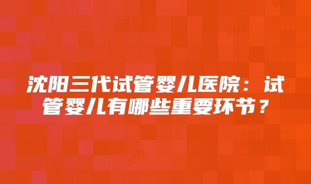 沈阳三代试管婴儿医院：试管婴儿有哪些重要环节？