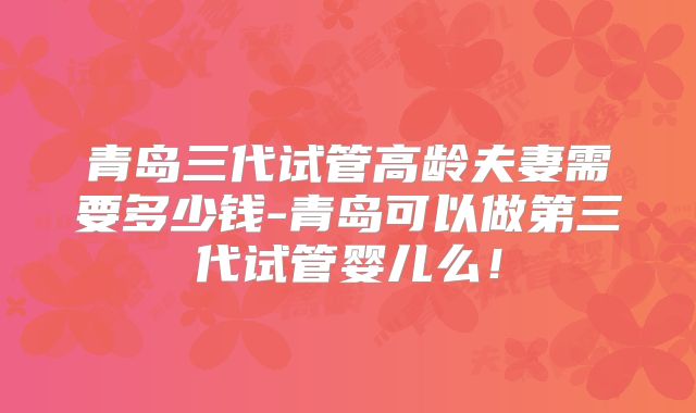 青岛三代试管高龄夫妻需要多少钱-青岛可以做第三代试管婴儿么！