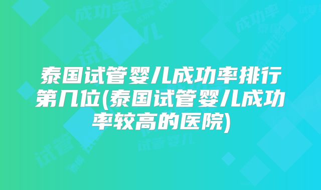 泰国试管婴儿成功率排行第几位(泰国试管婴儿成功率较高的医院)