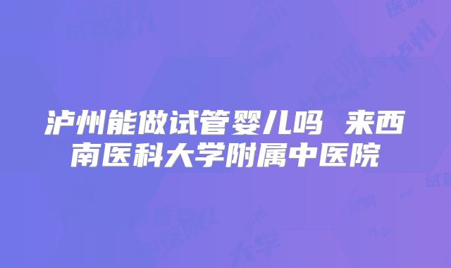 泸州能做试管婴儿吗 来西南医科大学附属中医院