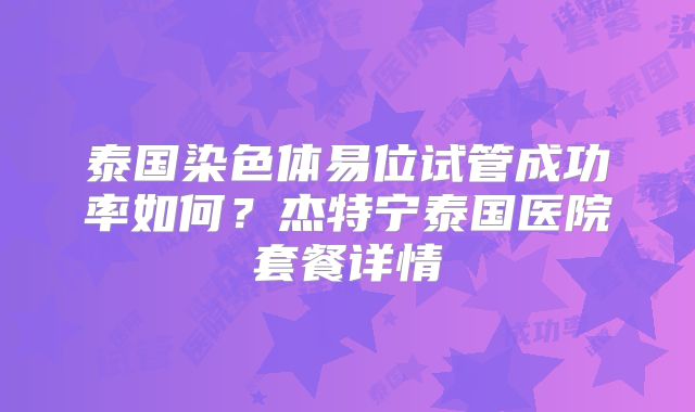 泰国染色体易位试管成功率如何？杰特宁泰国医院套餐详情