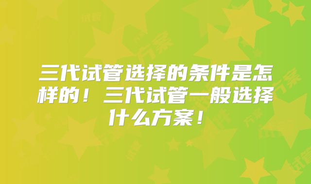 三代试管选择的条件是怎样的！三代试管一般选择什么方案！