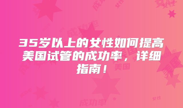 35岁以上的女性如何提高美国试管的成功率,详细指南!