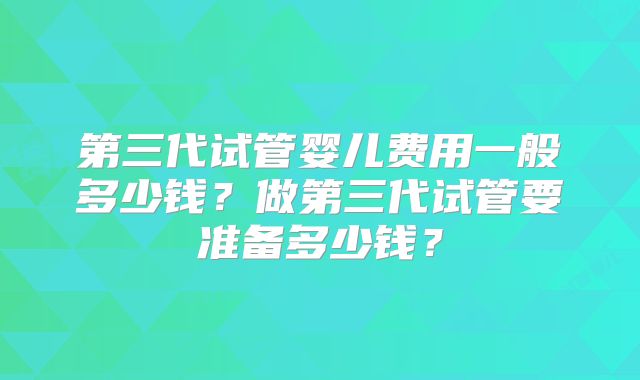 第三代试管婴儿费用一般多少钱？做第三代试管要准备多少钱？