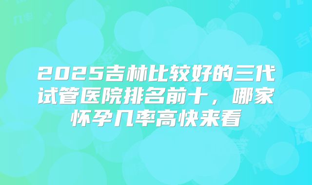 2025吉林比较好的三代试管医院排名前十，哪家怀孕几率高快来看