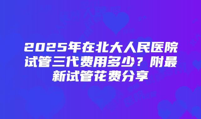 2025年在北大人民医院试管三代费用多少？附最新试管花费分享