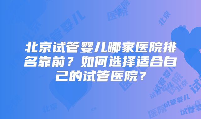 北京试管婴儿哪家医院排名靠前？如何选择适合自己的试管医院？