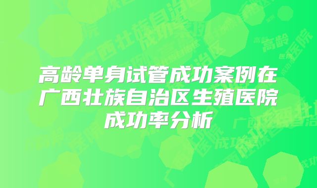 高龄单身试管成功案例在广西壮族自治区生殖医院成功率分析