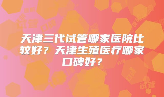 天津三代试管哪家医院比较好？天津生殖医疗哪家口碑好？