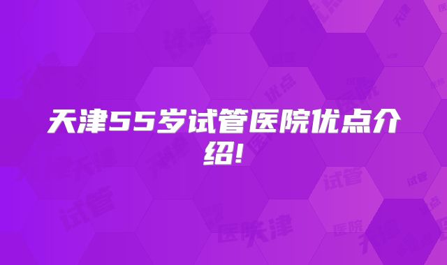 天津55岁试管医院优点介绍!