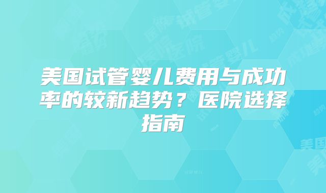 美国试管婴儿费用与成功率的较新趋势？医院选择指南