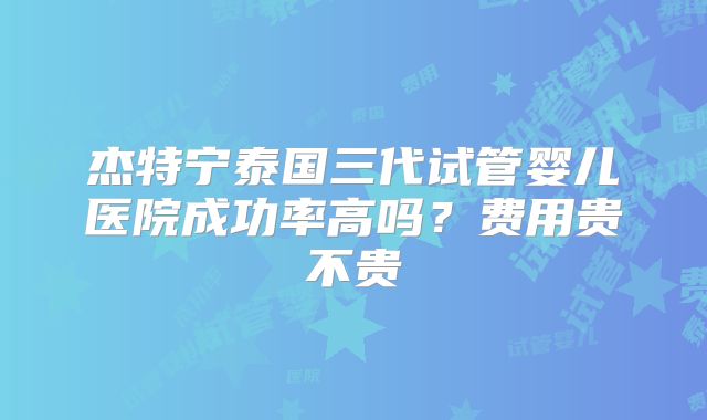 杰特宁泰国三代试管婴儿医院成功率高吗？费用贵不贵