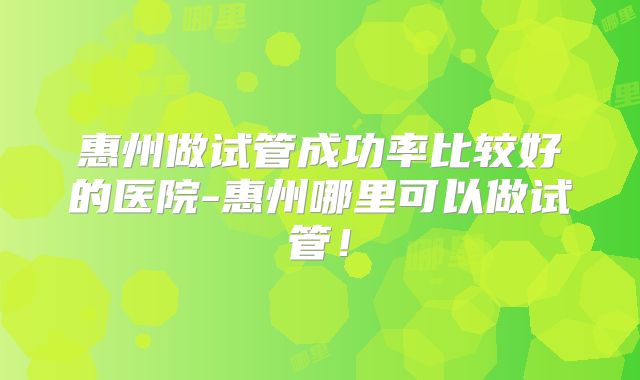 惠州做试管成功率比较好的医院-惠州哪里可以做试管！