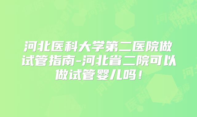 河北医科大学第二医院做试管指南-河北省二院可以做试管婴儿吗！