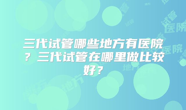 三代试管哪些地方有医院？三代试管在哪里做比较好？