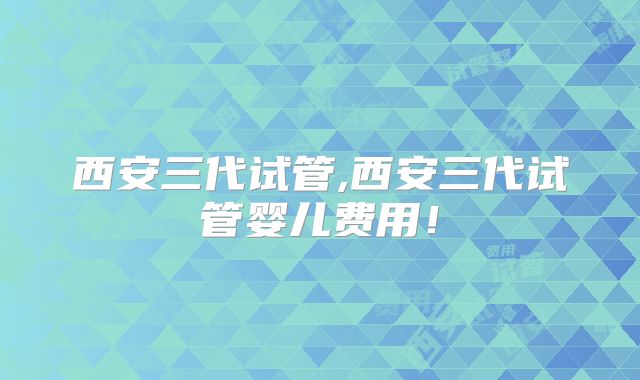 西安三代试管,西安三代试管婴儿费用！
