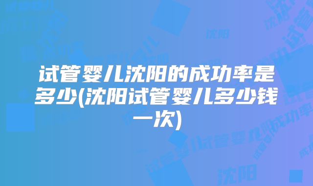 试管婴儿沈阳的成功率是多少(沈阳试管婴儿多少钱一次)