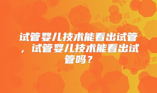 试管婴儿技术能看出试管，试管婴儿技术能看出试管吗？