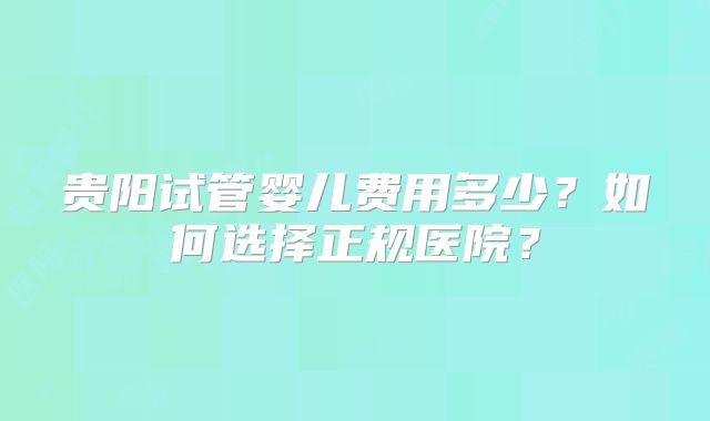 贵阳试管婴儿费用多少？如何选择正规医院？