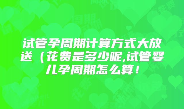 试管孕周期计算方式大放送(花费是多少呢,试管婴儿孕周期怎么算!