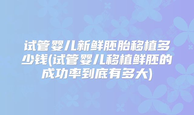 试管婴儿新鲜胚胎移植多少钱(试管婴儿移植鲜胚的成功率到底有多大)