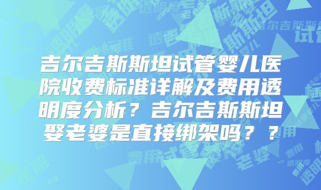 吉尔吉斯斯坦试管婴儿医院收费标准详解及费用透明度分析?吉尔吉斯斯坦娶老婆是直接绑架吗??