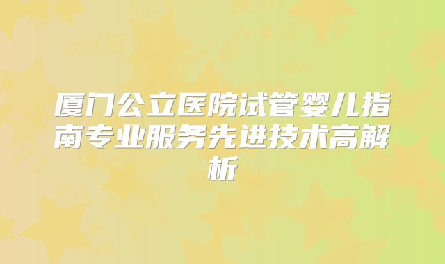 厦门公立医院试管婴儿指南专业服务先进技术高解析