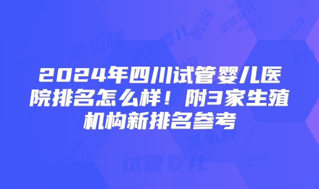 2024年四川试管婴儿医院排名怎么样!附3家生殖机构新排名参考
