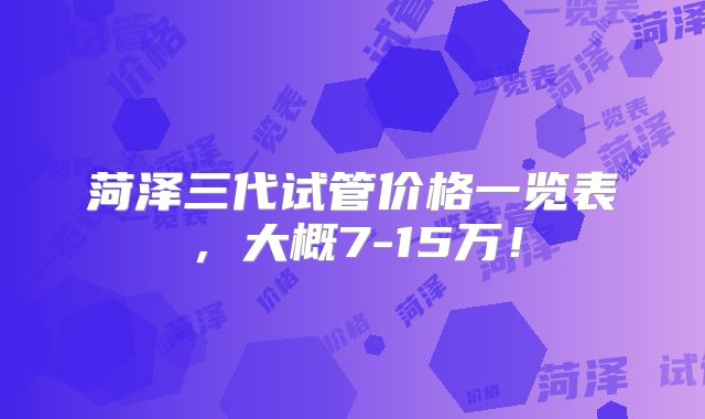 菏泽三代试管价格一览表,大概7-15万!