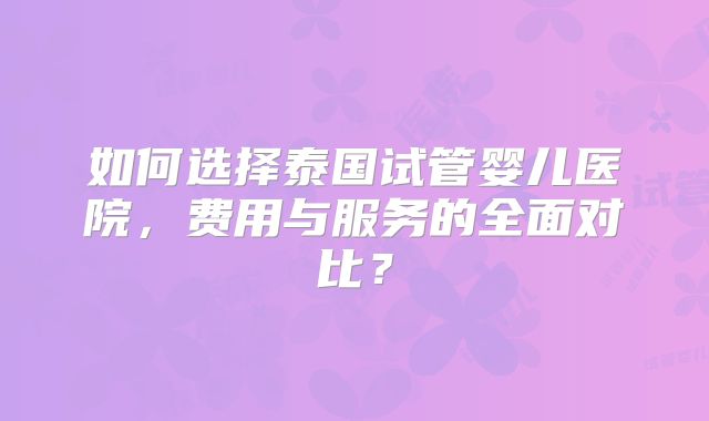 如何选择泰国试管婴儿医院,费用与服务的全面对比?